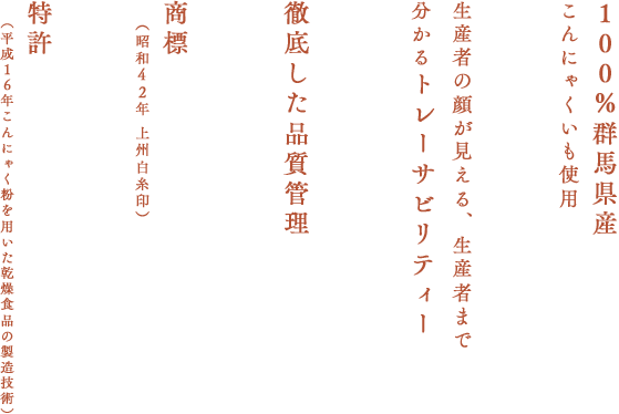 100％群馬県産
こんにゃくいも使用 生産者の顔が見える、生産者まで分かるトレーサビリティー 徹底した品質管理 商標（昭和４２年 上州白糸印） 特許（平成１６年こんにゃく粉を用いた乾燥食品の製造技術）