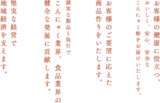 お客様の健康に役立つ、おいしく、安心、安全なこんにゃくをお届けいたします。 お客様のご要望に応えた商品作りをいたします。 誠実な製品と取引でこんにゃく業界、食品業界の健全な発展に貢献します。 堅実な経営で地域経済を支えます。