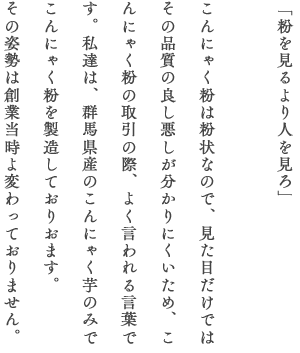 「粉を見るより人を見ろ」 こんにゃく粉は粉状なので、見た目だけではその品質の良し悪しが分かりにくいため、こんにゃく粉の取引の際、よく言われる言葉です。私達は、群馬県産のこんにゃく芋のみでこんにゃく粉を製造しておりおます。その姿勢は創業当時よ変わっておりません。